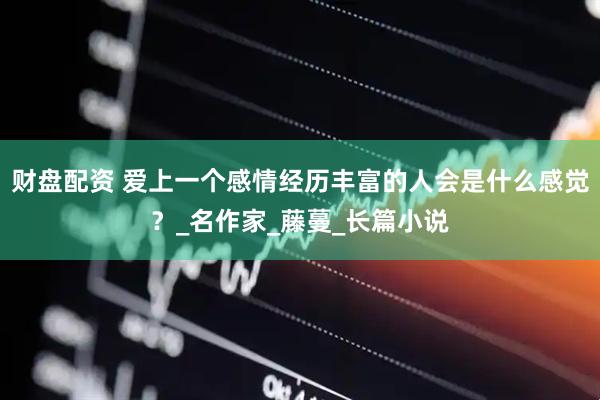 财盘配资 爱上一个感情经历丰富的人会是什么感觉？_名作家_藤蔓_长篇小说