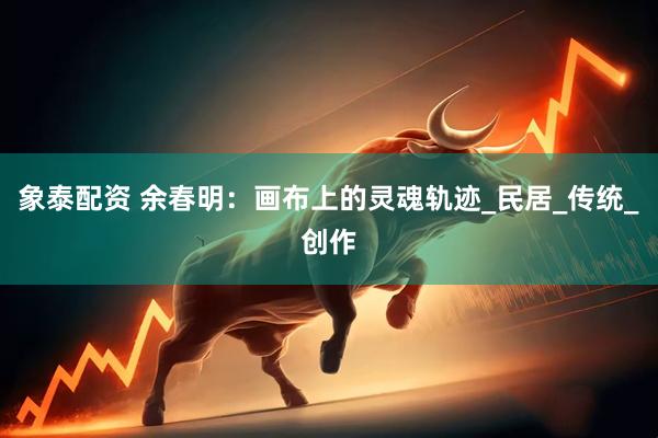 象泰配资 余春明：画布上的灵魂轨迹_民居_传统_创作