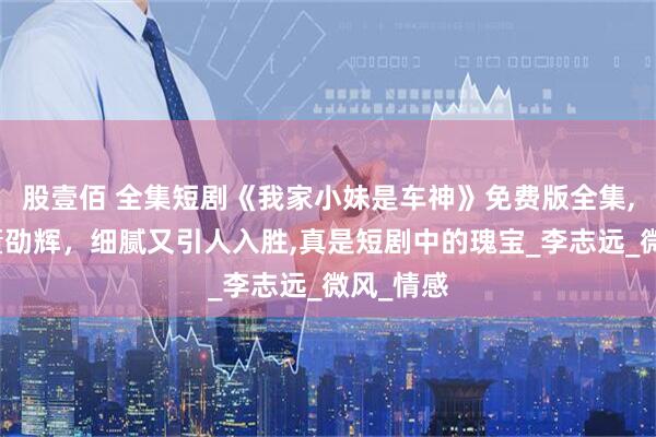 股壹佰 全集短剧《我家小妹是车神》免费版全集,刘昱辰董劭辉，细腻又引人入胜,真是短剧中的瑰宝_李志远_微风_情感