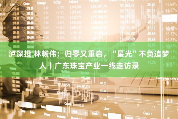 泸深投 林畅伟：归零又重启，“星光”不负追梦人｜广东珠宝产业一线走访录