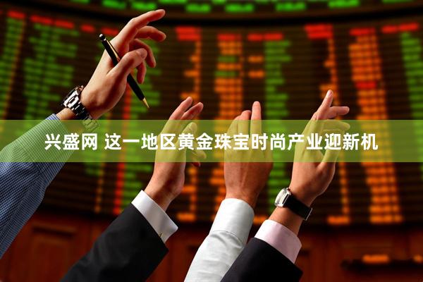 兴盛网 这一地区黄金珠宝时尚产业迎新机