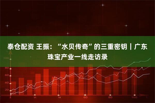 泰仓配资 王振：“水贝传奇”的三重密钥｜广东珠宝产业一线走访录