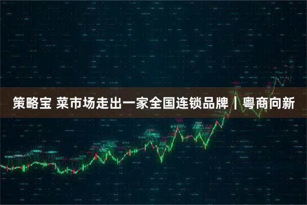 策略宝 菜市场走出一家全国连锁品牌｜粤商向新