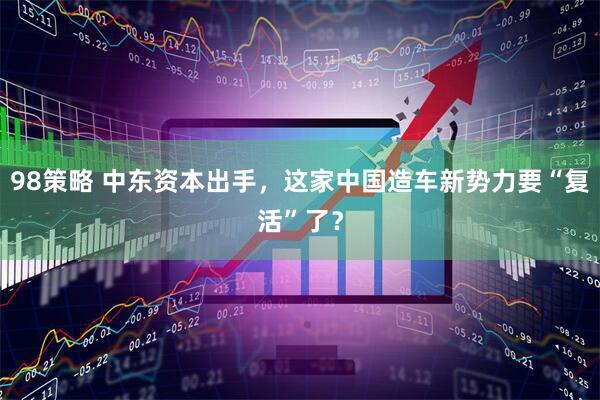 98策略 中东资本出手，这家中国造车新势力要“复活”了？