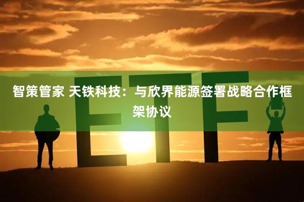 智策管家 天铁科技：与欣界能源签署战略合作框架协议