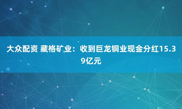 大众配资 藏格矿业：收到巨龙铜业现金分红15.39亿元