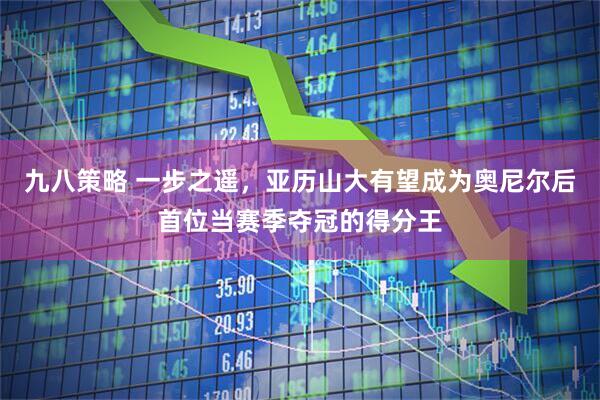 九八策略 一步之遥，亚历山大有望成为奥尼尔后首位当赛季夺冠的得分王