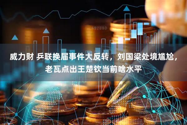 威力财 乒联换届事件大反转，刘国梁处境尴尬，老瓦点出王楚钦当前啥水平
