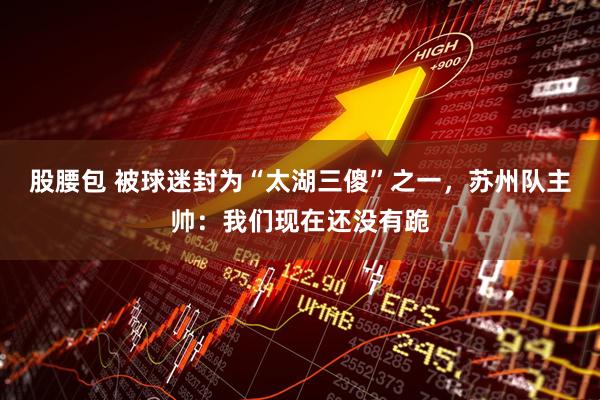 股腰包 被球迷封为“太湖三傻”之一，苏州队主帅：我们现在还没有跪