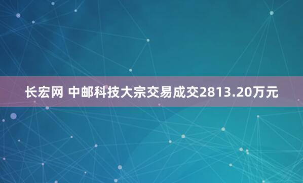 长宏网 中邮科技大宗交易成交2813.20万元