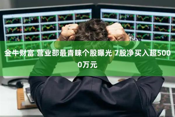 金牛财富 营业部最青睐个股曝光 7股净买入超5000万元