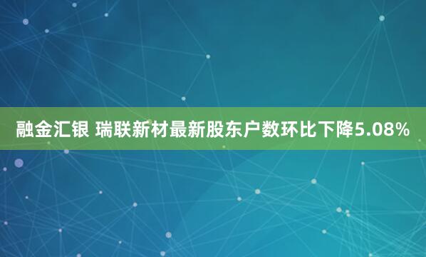 融金汇银 瑞联新材最新股东户数环比下降5.08%