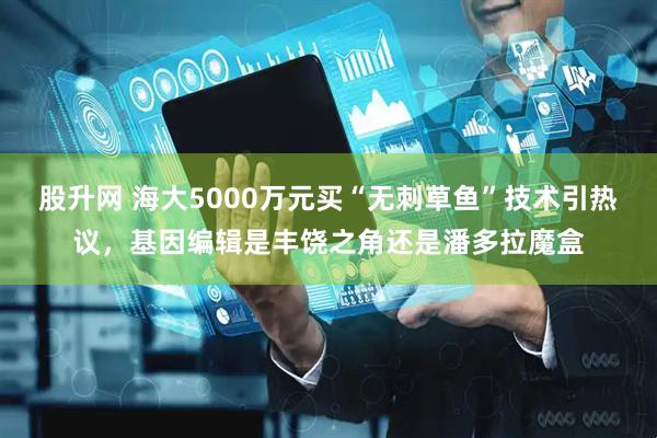 股升网 海大5000万元买“无刺草鱼”技术引热议，基因编辑是丰饶之角还是潘多拉魔盒