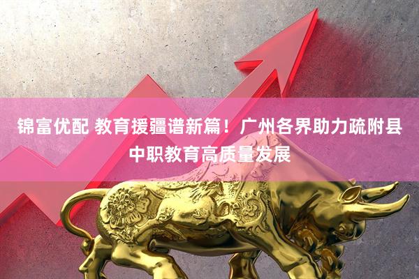 锦富优配 教育援疆谱新篇！广州各界助力疏附县中职教育高质量发展