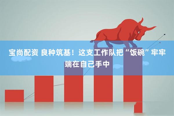 宝尚配资 良种筑基！这支工作队把“饭碗”牢牢端在自己手中