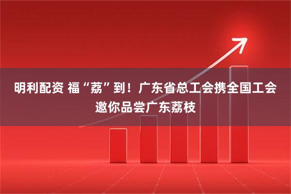 明利配资 福“荔”到！广东省总工会携全国工会邀你品尝广东荔枝