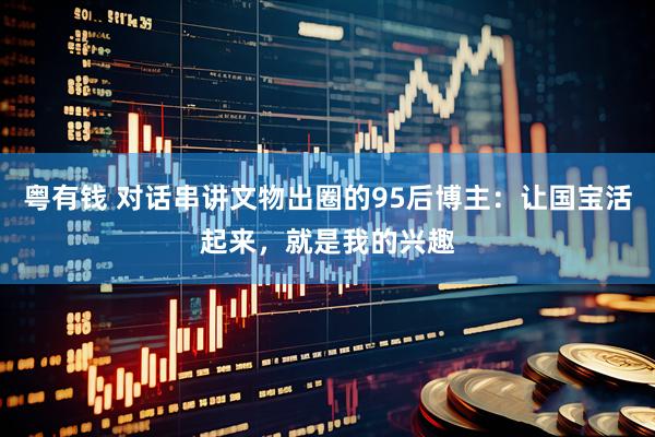 粤有钱 对话串讲文物出圈的95后博主：让国宝活起来，就是我的兴趣