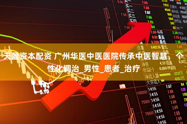 天盈资本配资 广州华医中医医院传承中医智慧，个性化调治_男性_患者_治疗