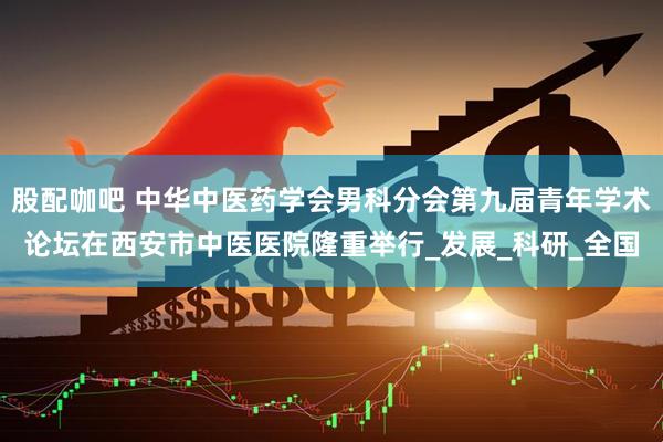 股配咖吧 中华中医药学会男科分会第九届青年学术论坛在西安市中医医院隆重举行_发展_科研_全国