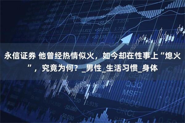 永信证券 他曾经热情似火，如今却在性事上“熄火”，究竟为何？_男性_生活习惯_身体