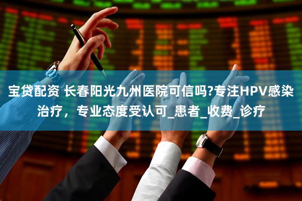 宝贷配资 长春阳光九州医院可信吗?专注HPV感染治疗，专业态度受认可_患者_收费_诊疗