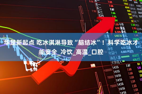 华楚新起点 吃冰淇淋导致“脑结冰”！科学吃冰才能安全_冷饮_高温_口腔