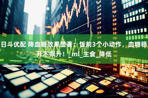 日斗优配 降血糖效果显著：饭前3个小动作，血糖稳升不飙升！_ml_主食_降低