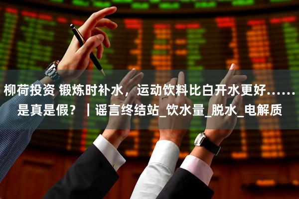 柳荷投资 锻炼时补水，运动饮料比白开水更好……是真是假？｜谣言终结站_饮水量_脱水_电解质