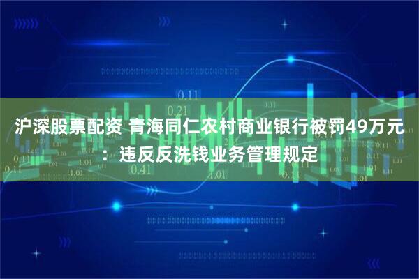沪深股票配资 青海同仁农村商业银行被罚49万元：违反反洗钱业务管理规定