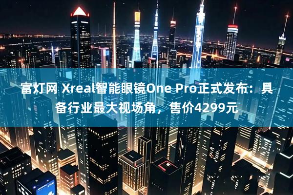 富灯网 Xreal智能眼镜One Pro正式发布：具备行业最大视场角，售价4299元
