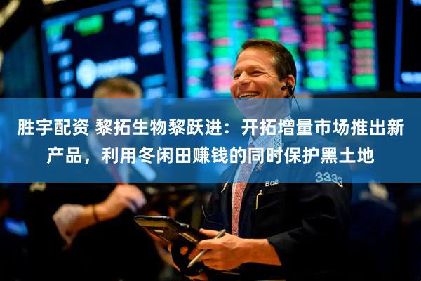 胜宇配资 黎拓生物黎跃进：开拓增量市场推出新产品，利用冬闲田赚钱的同时保护黑土地