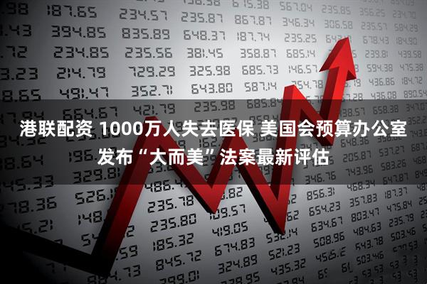 港联配资 1000万人失去医保 美国会预算办公室发布“大而美”法案最新评估