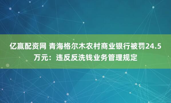 亿赢配资网 青海格尔木农村商业银行被罚24.5万元：违反反洗钱业务管理规定