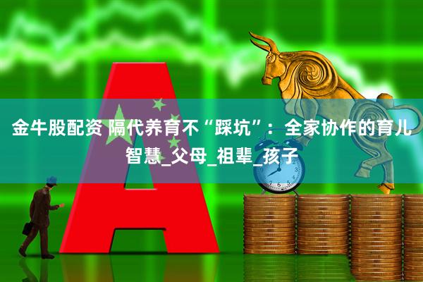 金牛股配资 隔代养育不“踩坑”：全家协作的育儿智慧_父母_祖辈_孩子