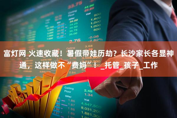 富灯网 火速收藏！暑假带娃历劫？长沙家长各显神通，这样做不“费妈”！_托管_孩子_工作