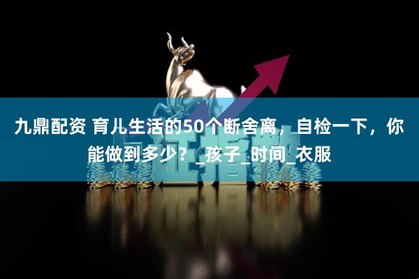 九鼎配资 育儿生活的50个断舍离，自检一下，你能做到多少？_孩子_时间_衣服