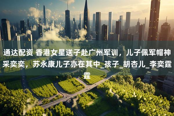 通达配资 香港女星送子赴广州军训，儿子佩军帽神采奕奕，苏永康儿子亦在其中_孩子_胡杏儿_李奕霆