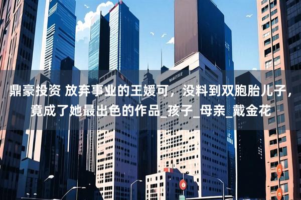 鼎豪投资 放弃事业的王媛可，没料到双胞胎儿子，竟成了她最出色的作品_孩子_母亲_戴金花