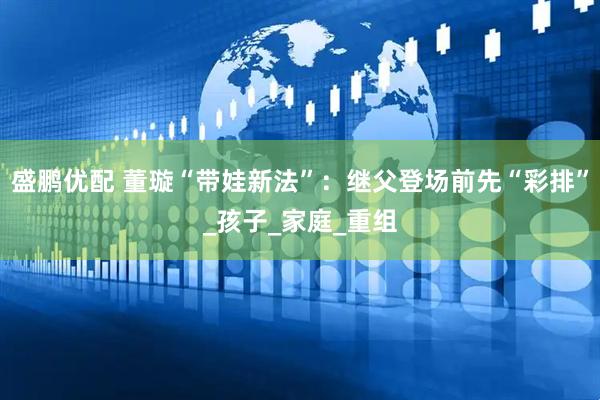 盛鹏优配 董璇“带娃新法”：继父登场前先“彩排”_孩子_家庭_重组