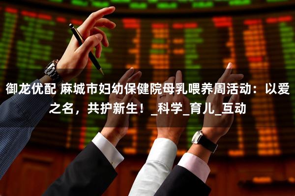 御龙优配 麻城市妇幼保健院母乳喂养周活动：以爱之名，共护新生！_科学_育儿_互动