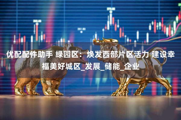 优配配件助手 绿园区：焕发西部片区活力 建设幸福美好城区_发展_储能_企业