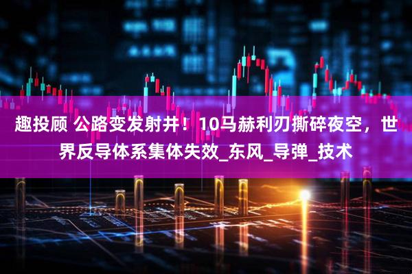 趣投顾 公路变发射井！10马赫利刃撕碎夜空，世界反导体系集体失效_东风_导弹_技术