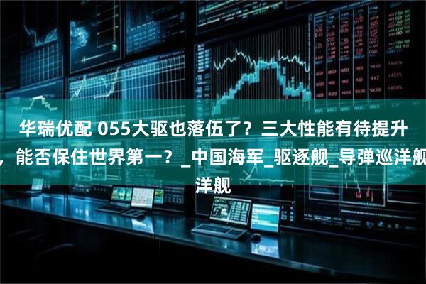 华瑞优配 055大驱也落伍了？三大性能有待提升，能否保住世界第一？_中国海军_驱逐舰_导弹巡洋舰