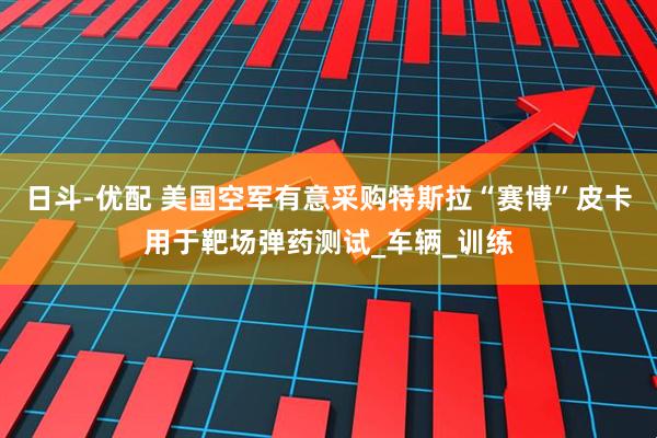 日斗-优配 美国空军有意采购特斯拉“赛博”皮卡用于靶场弹药测试_车辆_训练