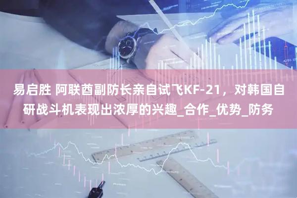 易启胜 阿联酋副防长亲自试飞KF-21，对韩国自研战斗机表现出浓厚的兴趣_合作_优势_防务