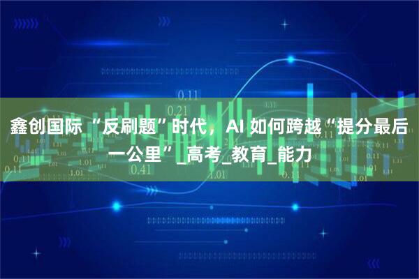 鑫创国际 “反刷题”时代，AI 如何跨越“提分最后一公里”_高考_教育_能力