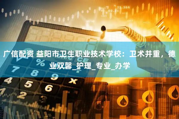广信配资 益阳市卫生职业技术学校：卫术并重，德业双馨_护理_专业_办学