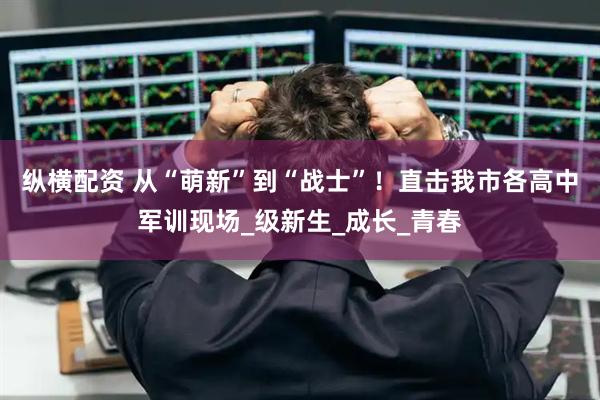 纵横配资 从“萌新”到“战士”！直击我市各高中军训现场_级新生_成长_青春