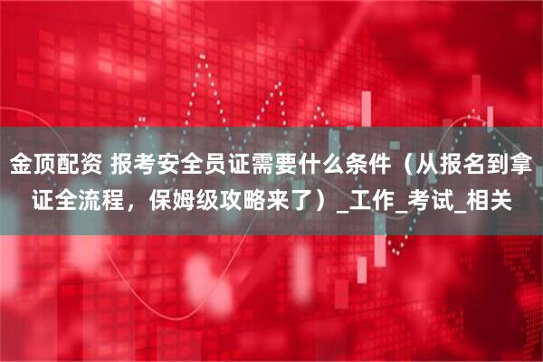 金顶配资 报考安全员证需要什么条件（从报名到拿证全流程，保姆级攻略来了）_工作_考试_相关