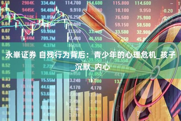 永崋证券 自残行为背后：青少年的心理危机_孩子_沉默_内心
